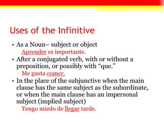 Uses of the Infinitive
• As a Noun– subject or object
▫ Aprender es importante.
• After a conjugated verb, with or without a
preposition, or possibly with ―que.‖
▫ Me gusta comer.
• In the place of the subjunctive when the main
clause has the same subject as the subordinate,
or when the main clause has an impersonal
subject (implied subject)
▫ Tengo miedo de llegar tarde.
 