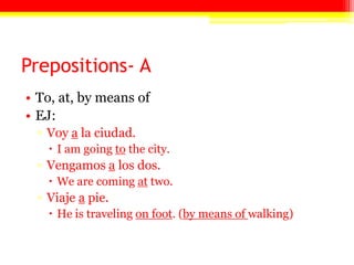 Prepositions- A
• To, at, by means of
• EJ:
▫ Voy a la ciudad.
 I am going to the city.
▫ Vengamos a los dos.
 We are coming at two.
▫ Viaje a pie.
 He is traveling on foot. (by means of walking)
 