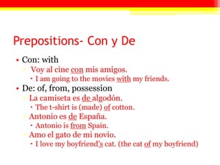Prepositions- Con y De
• Con: with
▫ Voy al cine con mis amigos.
 I am going to the movies with my friends.
• De: of, from, possession
▫ La camiseta es de algodón.
 The t-shirt is (made) of cotton.
▫ Antonio es de España.
 Antonio is from Spain.
▫ Amo el gato de mi novio.
 I love my boyfriend’s cat. (the cat of my boyfriend)
 