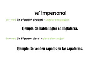 'se' impersonalSe + verb(in 3rd person singular) + singular direct object Ejemple: Se hablainglés en Inglaterra.Se + verb (in 3rd person plural) + plural direct objectEjemple: Se vendenzapatos en laszapaterías.