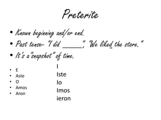 Preterite
• Known beginning and/or end.
• Past tense- “I did ____”, “We liked the store.”
• It‟s a“snapshot” of time.
•   E
                 I
•   Aste         Iste
•   O            Io
•   Amos
•   Aron
                 Imos
                 ieron
 