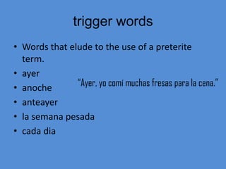 trigger words
• Words that elude to the use of a preterite
  term.
• ayer
• anoche       “Ayer, yo comí muchas fresas para la cena.”
• anteayer
• la semana pesada
• cada dia
 