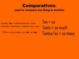 Comparatives:
              used to compare one thing to another.



Equality: ‘tan’ + adjective/adverb + como    Tan = so
Inequality: mas/menos + adj/adv/noun + que
                                             Tanto = so much
 *When using numbers, use ‘de’, not ‘que’.
                                             Tantos/as = so many
 