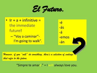 El Futuro.
  • Ir + a + infinitive =
                                                     -é
    the immediate                                    -ás
    future!                                          -á
      – “Voy a caminar”-                             -emos
        I’m going to walk”.                          -án

However, if you “will” do something, there’s a selection of endings
that refer to the future.

            “Simpre te amaré.” = I will always love you.
 