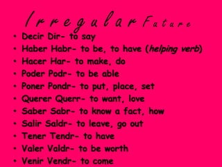 •
    I r r e g u l a r Future
    Decir Dir- to say
•   Haber Habr- to be, to have (helping verb)
•   Hacer Har- to make, do
•   Poder Podr- to be able
•   Poner Pondr- to put, place, set
•   Querer Querr- to want, love
•   Saber Sabr- to know a fact, how
•   Salir Saldr- to leave, go out
•   Tener Tendr- to have
•   Valer Valdr- to be worth
•   Venir Vendr- to come
 