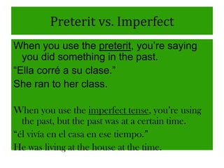 Preterit vs. Imperfect
When you use the preterit, you‟re saying
  you did something in the past.
“Ella corré a su clase.”
She ran to her class.

When you use the imperfect tense, you’re using
  the past, but the past was at a certain time.
“él vivía en el casa en ese tiempo.”
He was living at the house at the time.
 