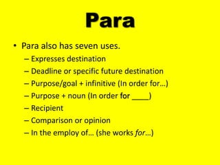 Para
• Para also has seven uses.
  – Expresses destination
  – Deadline or specific future destination
  – Purpose/goal + infinitive (In order for…)
  – Purpose + noun (In order for ____)
  – Recipient
  – Comparison or opinion
  – In the employ of… (she works for…)
 