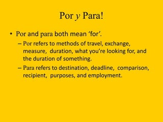 Por y Para!
• Por and para both mean ‘for’.
  – Por refers to methods of travel, exchange,
    measure, duration, what you’re looking for, and
    the duration of something.
  – Para refers to destination, deadline, comparison,
    recipient, purposes, and employment.
 
