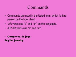 Commands
• Commands are used in the Usted form, which is third
  person on the boot chart.
• -AR verbs use “e” and “en” on the conjugate.
• -ER/-IR verbs use “a” and “an”.

• Compre ud. la joya.
Buy the jewelry.
 