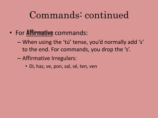 Commands: continued
• For Affirmative commands:
  – When using the ‘tú’ tense, you’d normally add ‘s’
    to the end. For commands, you drop the ‘s’.
  – Affirmative Irregulars:
     • Di, haz, ve, pon, sal, sé, ten, ven
 