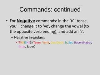 Commands: continued
• For Negative commands: in the ‘tú’ tense,
  you’ll change it to ‘yo’, change the vowel (to
  the opposite verb ending), and add an ‘s’.
  – Negative irregulars:
     • TVDISHES (Tener, Venir, Dar/Decir, Ir, Ser, Hacer/Haber,
       Estar, Saber)
 