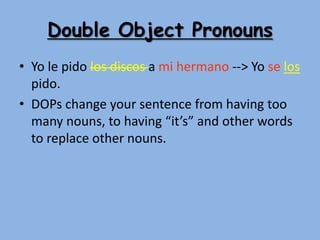 Double Object Pronouns
• Yo le pido los discos a mi hermano --> Yo se los
  pido.
• DOPs change your sentence from having too
  many nouns, to having “it’s” and other words
  to replace other nouns.
 