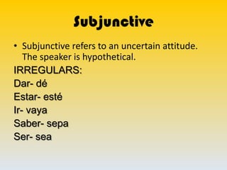 Subjunctive
• Subjunctive refers to an uncertain attitude.
   The speaker is hypothetical.
IRREGULARS:
Dar- dé
Estar- esté
Ir- vaya
Saber- sepa
Ser- sea
 
