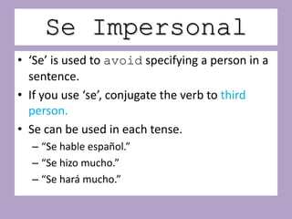 Se Impersonal
• ‘Se’ is used to avoid specifying a person in a
  sentence.
• If you use ‘se’, conjugate the verb to third
  person.
• Se can be used in each tense.
  – “Se hable español.”
  – “Se hizo mucho.”
  – “Se hará mucho.”
 