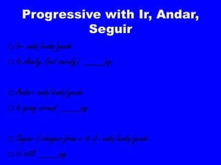 Progressive with Ir, Andar,
             Seguir
o Ir- ando/iendo/yendo
o Is slowly (but surely) ____ing

o Andar- ando/iendo/yendo
o Is going around ____ing

o Seguir (changes from e to i)- ando/iendo/yendo
o Is still ____ing
 
