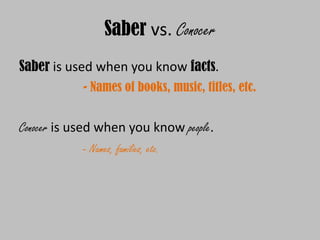 Saber vs. Conocer
Saber is used when you know facts.
            - Names of books, music, titles, etc.


Conocer is used when you know people.
            - Names, families, etc.
 