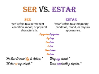 Ser vs. Estar
                  SER                                    Estar
     ‘ser’ refers to a permanent                ‘estar’ refers to a temporary
      condition, mood, or physical                condition, mood, or physical
              characteristic.                              appearance.
                              Conjugations:Conjugations:
                                       SoyEstoy
                                     EresEstás
                                        EsEstá
                                    SomosEstámos
                                       SonEstán
“Me llamo Cristina! Soy de Atlanta.”    “Estoy muy cansado.”
“El chico es muy estupido.”             “Lorena estáhumilde y simpatica.”
 