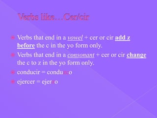  Verbs that end in a vowel + cer or cir add z
  before the c in the yo form only.
 Verbs that end in a consonant + cer or cir change
  the c to z in the yo form only.
 conducir = conduzco
 ejercer = ejerzo
 
