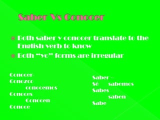  Both saber y conocer translate to the
  English verb to know
 Both “yo” forms are irregular


Conocer-               Saber –
Conozco                Sé   sabemos
     conocemos         Sabes
Conoces                     saben
     Conocen           Sabe
Conoce
 