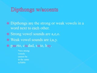  Dipthongs are the strong or weak vowels in a
  word next to each other.
 Strong vowel sounds are a,e,o.
 Weak vowel sounds are i,u,y.
 puerto, ciudad, siete, hay.
      *two strong
      vowels
      cannot be
      in the same
      syllable
 