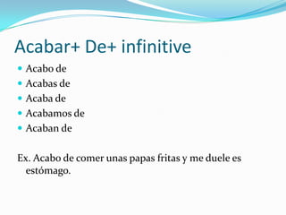 Acabar+ De+ infinitive
 Acabo de
 Acabas de
 Acaba de
 Acabamos de
 Acaban de


Ex. Acabo de comer unas papas fritas y me duele es
  estómago.
 