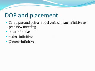 DOP and placement
 Conjugate and pair a model verb with an infinitive to
  get a new meaning
 Ir+a+infinitive
 Poder+infinitive
 Querer+infinitive
 