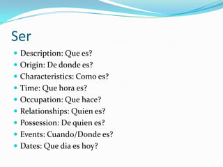 Ser
 Description: Que es?
 Origin: De donde es?
 Characteristics: Como es?
 Time: Que hora es?
 Occupation: Que hace?
 Relationships: Quien es?
 Possession: De quien es?
 Events: Cuando/Donde es?
 Dates: Que dia es hoy?
 