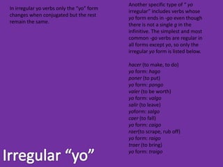 Another specific type of “ yo
In irregular yo verbs only the “yo” form
                                           irregular” includes verbs whose
changes when conjugated but the rest
                                           yo form ends in -go even though
remain the same.
                                           there is not a single g in the
                                           infinitive. The simplest and most
                                           common -go verbs are regular in
                                           all forms except yo, so only the
                                           irregular yo form is listed below.

                                           hacer (to make, to do)
                                           yo form: hago
                                           poner (to put)
                                           yo form: pongo
                                           valer (to be worth)
                                           yo form: valgo
                                           salir (to leave)
                                           yoform: salgo
                                           caer (to fall)
                                           yo form: caigo
                                           raer(to scrape, rub off)
                                           yo form: raigo
                                           traer (to bring)
                                           yo form: traigo
 