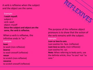 A verb is reflexive when the subject
and the object are the same.
 Example:
 I wash myself.
 subject: I
 verb: wash
 object: myself
 Since the subject and object are the
 same, the verb is reflexive.           The purpose of the reflexive object
                                        pronouns is to show that the action of
When a verb is reflexive, the           the verb remains with the subject.
infinitive ends in "se.“                Example:
Example:                                Juan se lava la cara.
lavar                                   Juan washes his face. (reflexive)
to wash (non-reflexive)                 Juan lava su carro. (non-reflexive)
lavarse                                 Juan washes his car.
to wash oneself (reflexive)             Note: When referring to body parts, use
rascar                                  the definite article, thus "la cara" not "su
to scratch (non-reflexive)              cara."
rascarse
to scratch oneself (reflexive)
 