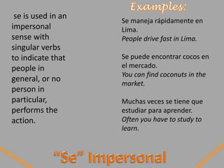 se is used in an
                    Se maneja rápidamente en
impersonal          Lima.
sense with          People drive fast in Lima.
singular verbs
to indicate that    Se puede encontrar cocos en
people in           el mercado.
                    You can find coconuts in the
general, or no
                    market.
person in
particular,         Muchas veces se tiene que
performs the        estudiar para aprender.
action.             Often you have to study to
                    learn.
 