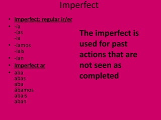 Imperfect
• Imperfect: regular ir/er
• -ía
  -ías
  -ía
                             The imperfect is
• -íamos                     used for past
  -íais
• -ían                       actions that are
• Imperfect ar               not seen as
• aba
  abas                       completed
  aba
  ábamos
  abais
  aban
 