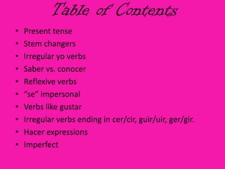 Table of Contents
•   Present tense
•   Stem changers
•   Irregular yo verbs
•   Saber vs. conocer
•   Reflexive verbs
•   “se” impersonal
•   Verbs like gustar
•   Irregular verbs ending in cer/cir, guir/uir, ger/gir.
•   Hacer expressions
•   Imperfect
 