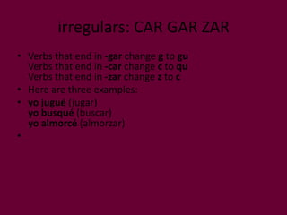 irregulars: CAR GAR ZAR
• Verbs that end in -gar change g to gu
  Verbs that end in -car change c to qu
  Verbs that end in -zar change z to c
• Here are three examples:
• yo jugué (jugar)
  yo busqué (buscar)
  yo almorcé (almorzar)
•
 