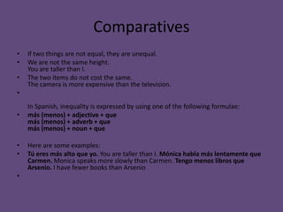 Comparatives
•   If two things are not equal, they are unequal.
•   We are not the same height.
    You are taller than I.
•   The two items do not cost the same.
    The camera is more expensive than the television.
•
    In Spanish, inequality is expressed by using one of the following formulae:
•   más (menos) + adjective + que
    más (menos) + adverb + que
    más (menos) + noun + que

•   Here are some examples:
•   Tú eres más alto que yo. You are taller than I. Mónica habla más lentamente que
    Carmen. Monica speaks more slowly than Carmen. Tengo menos libros que
    Arsenio. I have fewer books than Arsenio
•
 