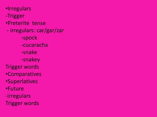 •Irregulars
-Trigger
•Preterite tense
 - irregulars: car/gar/zar
        -spock
        -cucaracha
        -snake
        -snakey
Trigger words
•Comparatives
•Superlatives
•Future
-irregulars
Trigger words
 
