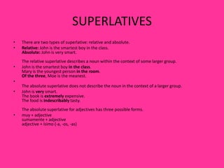 SUPERLATIVES
•   There are two types of superlative: relative and absolute.
•   Relative: John is the smartest boy in the class.
    Absolute: John is very smart.
    The relative superlative describes a noun within the context of some larger group.
•   John is the smartest boy in the class.
    Mary is the youngest person in the room.
    Of the three, Moe is the meanest.
•
    The absolute superlative does not describe the noun in the context of a larger group.
•   John is very smart.
    The book is extremely expensive.
    The food is indescribably tasty.
    The absolute superlative for adjectives has three possible forms.
•   muy + adjective
    sumamente + adjective
    adjective + ísimo (-a, -os, -as)
 