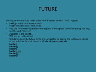 FUTURE
The future tense is used to tell what "will" happen, or what "shall" happen.
• I will go to the beach next month.
   I shall write the letter next week.
• But, the future tense is not used to express a willingness to do something. For this,
   use the verb "querer."
• ¿Quieres ir a la tienda?
   Will you go to the store?
• Regular verbs in the future tense are conjugated by adding the following endings
   to the infinitive form of the verb: -é, -ás, -á, -emos, -éis, -án.
• hablaré
   hablarás
   hablará
   hablaremos
   hablaréis
   hablarán
 
