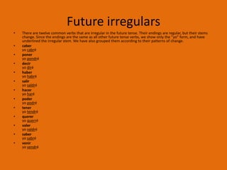 Future irregulars
•   There are twelve common verbs that are irregular in the future tense. Their endings are regular, but their stems
    change. Since the endings are the same as all other future tense verbs, we show only the "yo" form, and have
    underlined the irregular stem. We have also grouped them according to their patterns of change.
•   caber
    yo cabré
•   poner
    yo pondré
•   decir
    yo diré
•   haber
    yo habré
•   salir
    yo saldré
•   hacer
    yo haré
•   poder
    yo podré
•   tener
    yo tendré
•   querer
    yo querré
•   valer
    yo valdré
•   saber
    yo sabré
•   venir
    yo vendré
 