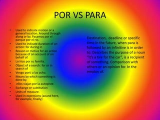 POR VS PARA
•   Used to indicate motion or a
    general location. Around through
    along or by. Pasamos por el        Destination, deadline or specific
    parque por el rio.
•   Used to indicate duration of an    time in the future, when para is
    action: for during in              followed by an infinitive is in order
•   Reason or motive for an action     to. Describes the purpose of a noun
    because of on account of on
    behalf of.                         “it’s a tire for the car”, is a recipient
•   Lo hizo por su familia.            of something. Comparison with
•   Object of a search: for or in      others or an opinion for. In the
    search of
•   Vengo porti a las ocho.            employ of.
•   Means by which something is
    done by.
•    ellos viajan por la autopiste.
•   Exchange or subtitution
•   Units of measure.
•   Used in expresions (aound here,
    for example, finally)
 