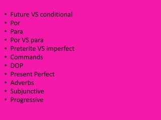 •   Future VS conditional
•   Por
•   Para
•   Por VS para
•   Preterite VS imperfect
•   Commands
•   DOP
•   Present Perfect
•   Adverbs
•   Subjunctive
•   Progressive
 