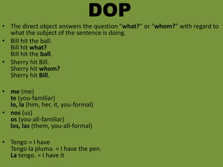 DOP
• The direct object answers the question "what?" or "whom?" with regard to
  what the subject of the sentence is doing.
• Bill hit the ball.
  Bill hit what?
  Bill hit the ball.
• Sherry hit Bill.
  Sherry hit whom?
  Sherry hit Bill.

• me (me)
  te (you-familiar)
  lo, la (him, her, it, you-formal)
• nos (us)
  os (you-all-familiar)
  los, las (them, you-all-formal)

• Tengo = I have
  Tengo la pluma. = I have the pen.
  La tengo. = I have it
 