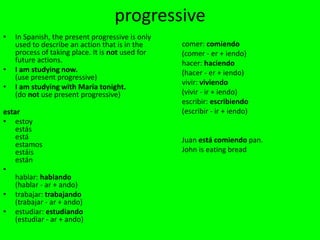 progressive
•   In Spanish, the present progressive is only
    used to describe an action that is in the     comer: comiendo
    process of taking place. It is not used for   (comer - er + iendo)
    future actions.                               hacer: haciendo
•   I am studying now.                            (hacer - er + iendo)
    (use present progressive)
                                                  vivir: viviendo
•   I am studying with María tonight.
    (do not use present progressive)              (vivir - ir + iendo)
                                                  escribir: escribiendo
estar                                             (escribir - ir + iendo)
• estoy
    estás
    está                                          Juan está comiendo pan.
    estamos
    estáis                                        John is eating bread
    están
•
    hablar: hablando
    (hablar - ar + ando)
• trabajar: trabajando
    (trabajar - ar + ando)
• estudiar: estudiando
    (estudiar - ar + ando)
 