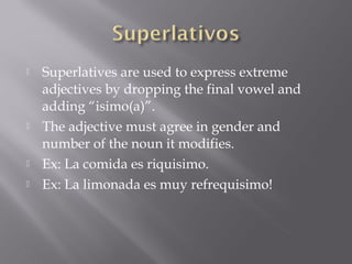    Superlatives are used to express extreme
    adjectives by dropping the final vowel and
    adding “isimo(a)”.
   The adjective must agree in gender and
    number of the noun it modifies.
   Ex: La comida es riquisimo.
   Ex: La limonada es muy refrequisimo!
 