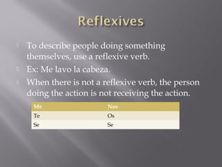    To describe people doing something
    themselves, use a reflexive verb.
   Ex: Me lavo la cabeza.
   When there is not a reflexive verb, the person
    doing the action is not receiving the action.
     Me                  Nos
     Te                  Os
     Se                  Se
 