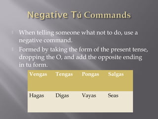    When telling someone what not to do, use a
    negative command.
   Formed by taking the form of the present tense,
    dropping the O, and add the opposite ending
    in tu form.
       Vengas    Tengas   Pongas    Salgas



       Hagas     Digas    Vayas     Seas
 