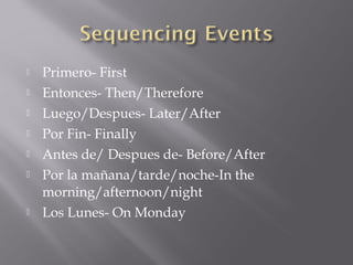    Primero- First
   Entonces- Then/Therefore
   Luego/Despues- Later/After
   Por Fin- Finally
   Antes de/ Despues de- Before/After
   Por la mañana/tarde/noche-In the
    morning/afternoon/night
   Los Lunes- On Monday
 