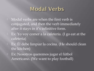    Modal verbs are when the first verb is
    conjugated, and then the verb immediately
    after it stays in it’s infinitive form.
   Ex: Yo voy comer a la cafetería. (I go eat at the
    cafeteria)
   Ex: Él debe limpiar la cocina. (He should clean
    the kitchen)
   Ex: Nosotros queremos jugar el fútbol
    Americano. (We want to play football)
 