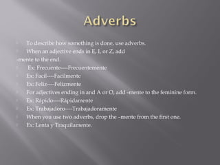   To describe how something is done, use adverbs.
  When an adjective ends in E, I, or Z, add
-mente to the end.
   Ex: Frecuente----Frecuentemente
  Ex: Facil----Facilmente
  Ex: Feliz----Felizmente
  For adjectives ending in and A or O, add -mente to the feminine form.
  Ex: Rápido----Rápidamente
  Ex: Trabajadoro----Trabajadoramente
  When you use two adverbs, drop the –mente from the first one.
  Ex: Lenta y Traquilamente.
 