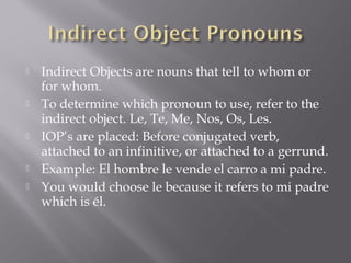    Indirect Objects are nouns that tell to whom or
    for whom.
   To determine which pronoun to use, refer to the
    indirect object. Le, Te, Me, Nos, Os, Les.
   IOP’s are placed: Before conjugated verb,
    attached to an infinitive, or attached to a gerrund.
   Example: El hombre le vende el carro a mi padre.
   You would choose le because it refers to mi padre
    which is él.
 