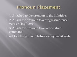    1. Attached to the pronoun to the infinitive.
   2. Attach the pronoun to a progressive tense
    verb or “ing” verb.
   3. Attach the pronoun to an affirmative
    command.
   4. Place the pronoun before a conjugated verb.
 
